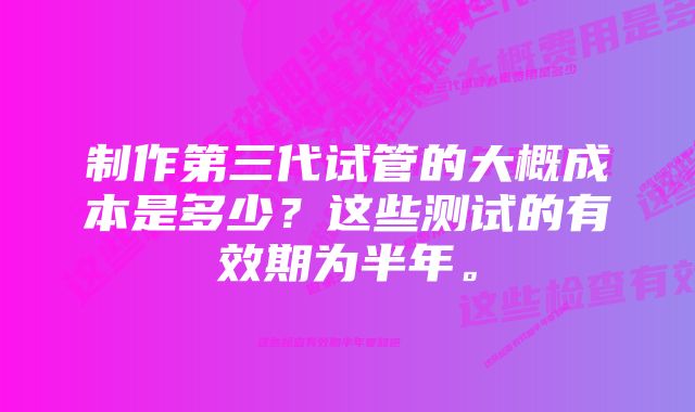 制作第三代试管的大概成本是多少？这些测试的有效期为半年。