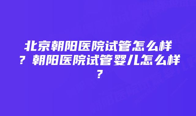 北京朝阳医院试管怎么样？朝阳医院试管婴儿怎么样？