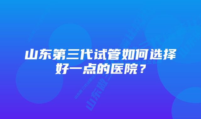 山东第三代试管如何选择好一点的医院？