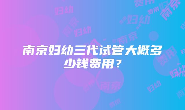 南京妇幼三代试管大概多少钱费用？