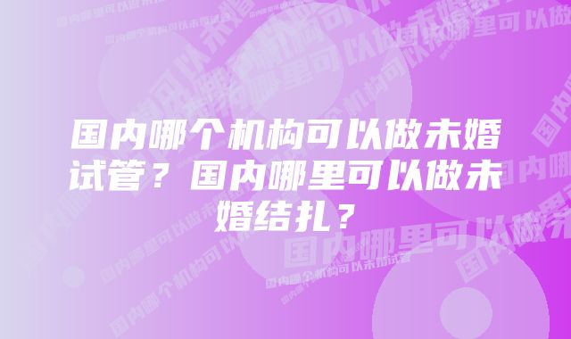 国内哪个机构可以做未婚试管？国内哪里可以做未婚结扎？