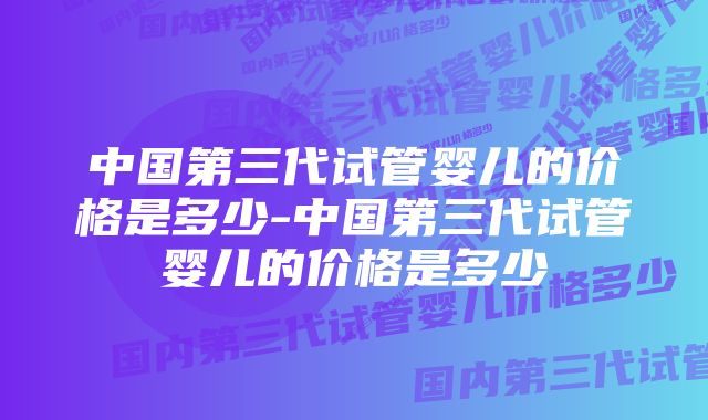 中国第三代试管婴儿的价格是多少-中国第三代试管婴儿的价格是多少