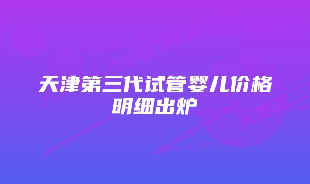 天津第三代试管婴儿价格明细出炉