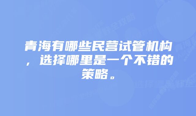 青海有哪些民营试管机构，选择哪里是一个不错的策略。