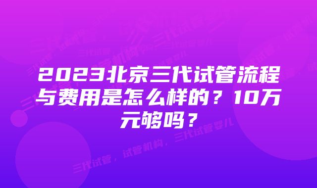 2023北京三代试管流程与费用是怎么样的？10万元够吗？