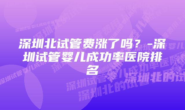 深圳北试管费涨了吗？-深圳试管婴儿成功率医院排名