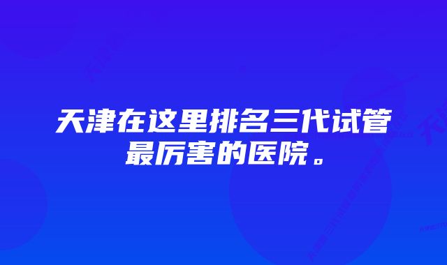 天津在这里排名三代试管最厉害的医院。