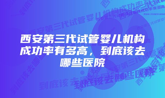 西安第三代试管婴儿机构成功率有多高，到底该去哪些医院