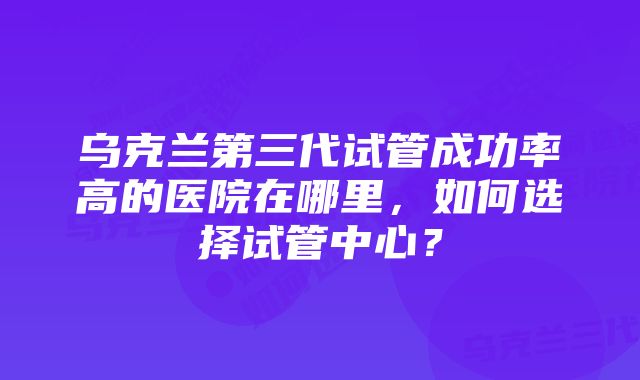 乌克兰第三代试管成功率高的医院在哪里，如何选择试管中心？