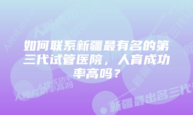 如何联系新疆最有名的第三代试管医院，人育成功率高吗？