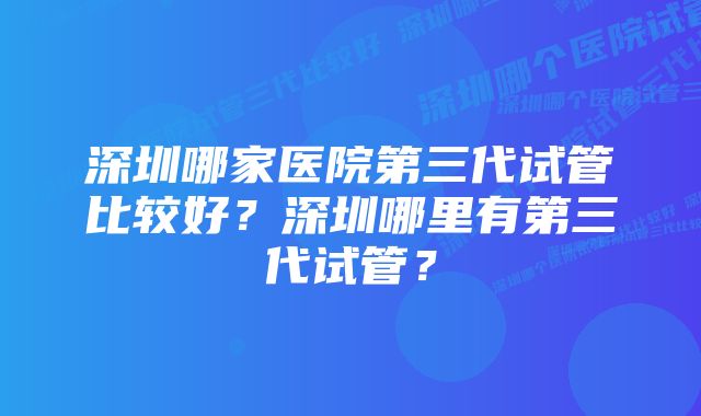 深圳哪家医院第三代试管比较好？深圳哪里有第三代试管？