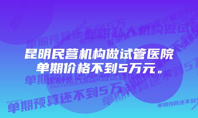 昆明民营机构做试管医院单期价格不到5万元。