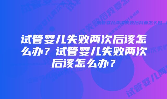 试管婴儿失败两次后该怎么办？试管婴儿失败两次后该怎么办？