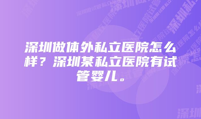 深圳做体外私立医院怎么样？深圳某私立医院有试管婴儿。