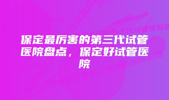 保定最厉害的第三代试管医院盘点，保定好试管医院