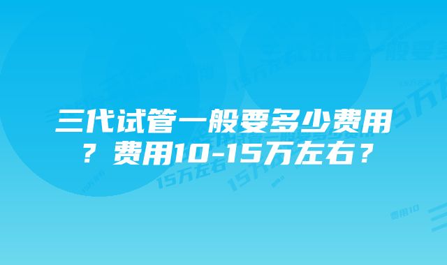 三代试管一般要多少费用？费用10-15万左右？