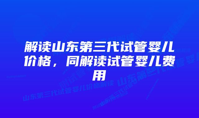 解读山东第三代试管婴儿价格，同解读试管婴儿费用