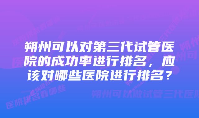 朔州可以对第三代试管医院的成功率进行排名，应该对哪些医院进行排名？