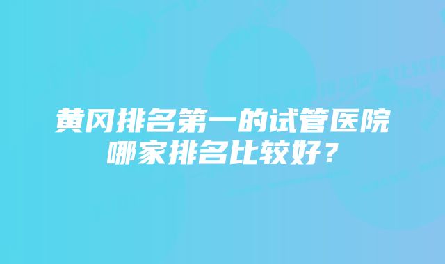 黄冈排名第一的试管医院哪家排名比较好？