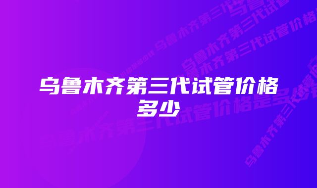 乌鲁木齐第三代试管价格多少