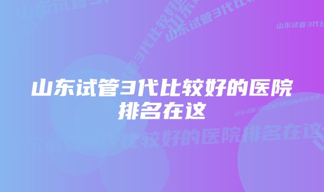 山东试管3代比较好的医院排名在这