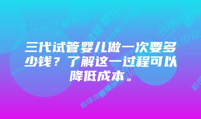 三代试管婴儿做一次要多少钱？了解这一过程可以降低成本。