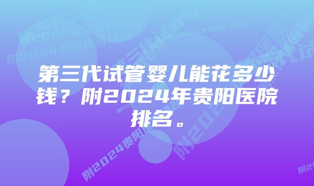 第三代试管婴儿能花多少钱？附2024年贵阳医院排名。