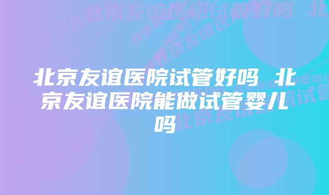 北京友谊医院试管好吗 北京友谊医院能做试管婴儿吗