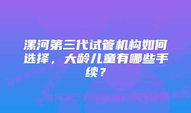 漯河第三代试管机构如何选择，大龄儿童有哪些手续？