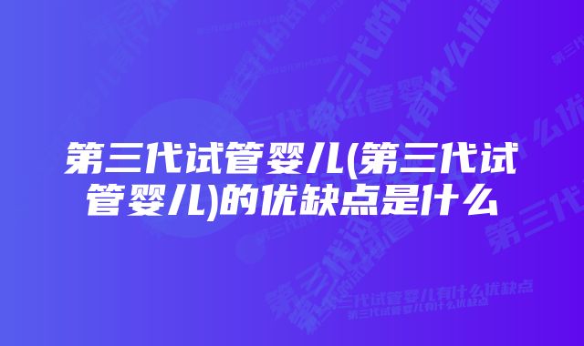 第三代试管婴儿(第三代试管婴儿)的优缺点是什么