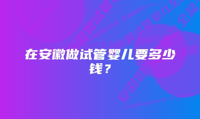 在安徽做试管婴儿要多少钱？