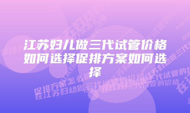 江苏妇儿做三代试管价格如何选择促排方案如何选择