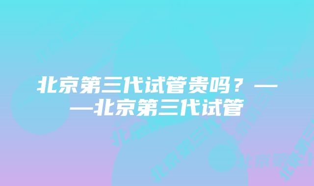 北京第三代试管贵吗？——北京第三代试管