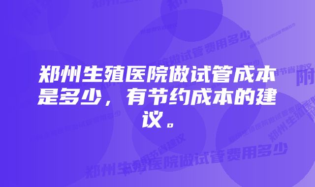 郑州生殖医院做试管成本是多少，有节约成本的建议。