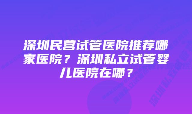 深圳民营试管医院推荐哪家医院？深圳私立试管婴儿医院在哪？