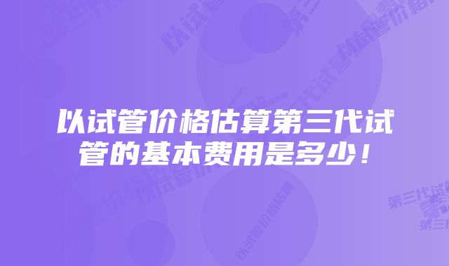 以试管价格估算第三代试管的基本费用是多少！