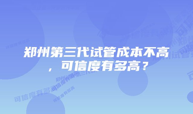 郑州第三代试管成本不高，可信度有多高？