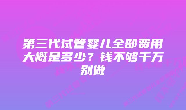 第三代试管婴儿全部费用大概是多少？钱不够千万别做