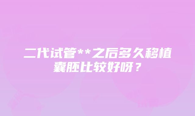 二代试管**之后多久移植囊胚比较好呀？