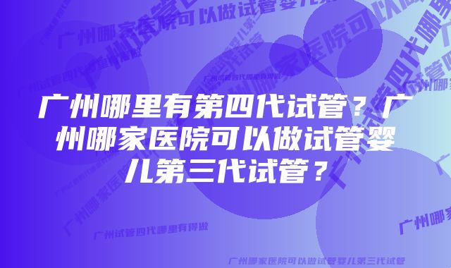 广州哪里有第四代试管？广州哪家医院可以做试管婴儿第三代试管？