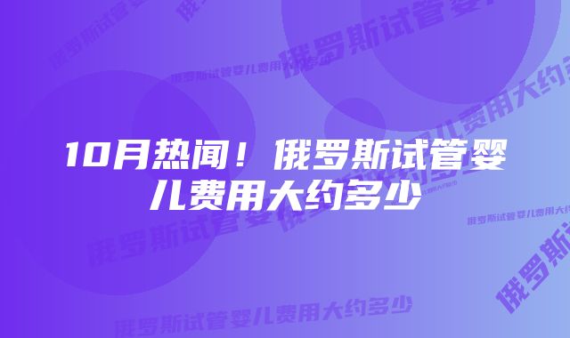 10月热闻！俄罗斯试管婴儿费用大约多少