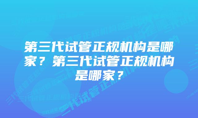 第三代试管正规机构是哪家？第三代试管正规机构是哪家？