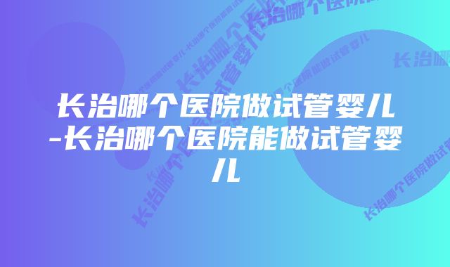 长治哪个医院做试管婴儿-长治哪个医院能做试管婴儿