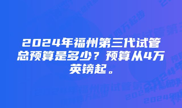 2024年福州第三代试管总预算是多少？预算从4万英镑起。