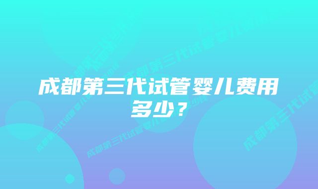 成都第三代试管婴儿费用多少？