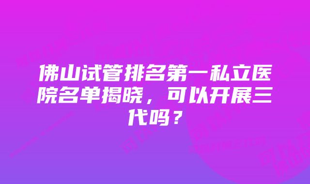 佛山试管排名第一私立医院名单揭晓，可以开展三代吗？