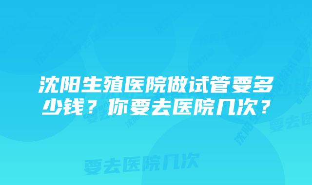 沈阳生殖医院做试管要多少钱？你要去医院几次？