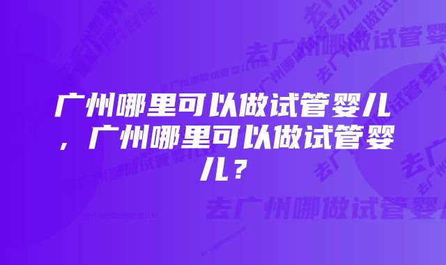 广州哪里可以做试管婴儿，广州哪里可以做试管婴儿？