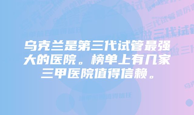 乌克兰是第三代试管最强大的医院。榜单上有几家三甲医院值得信赖。