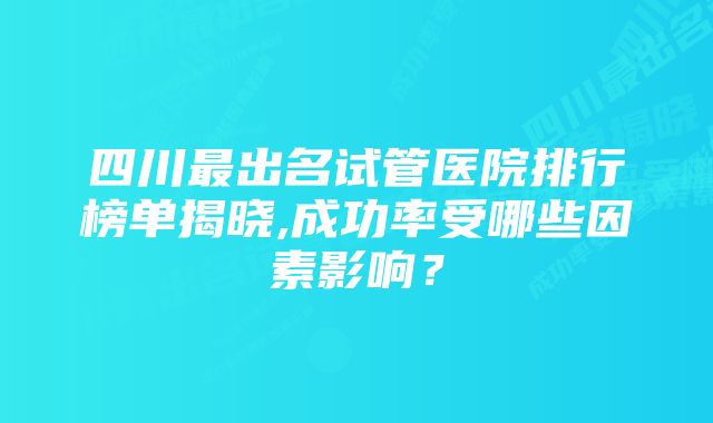 四川最出名试管医院排行榜单揭晓,成功率受哪些因素影响？